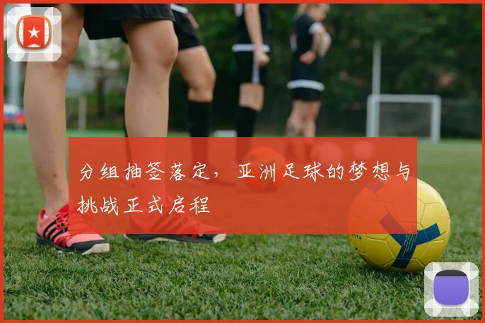分组抽签落定，亚洲足球的梦想与挑战正式启程