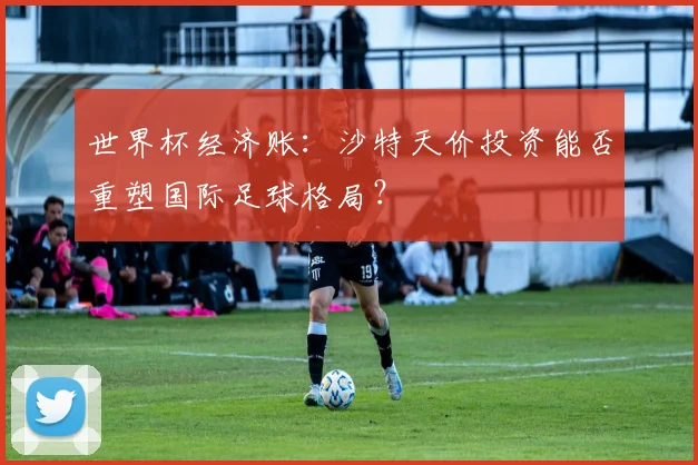 世界杯经济账：沙特天价投资能否重塑国际足球格局？