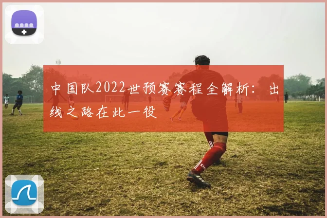 中国队2022世预赛赛程全解析：出线之路在此一役