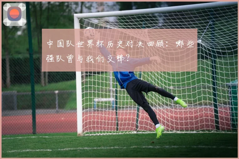 中国队世界杯历史对决回顾：哪些强队曾与我们交锋？