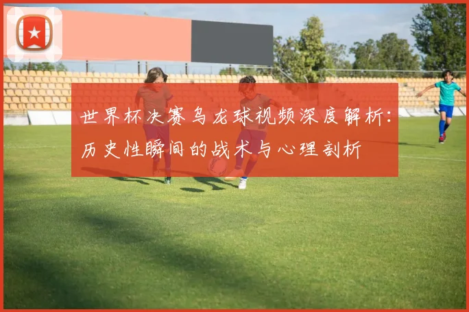 世界杯决赛乌龙球视频深度解析:历史性瞬间的战术与心理剖析