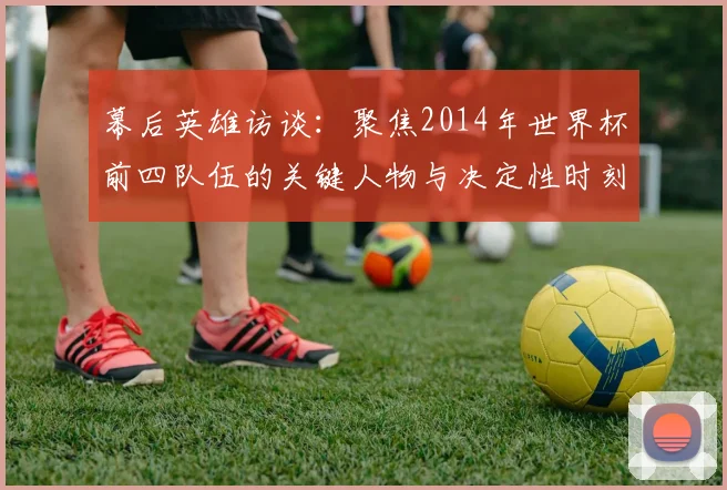 幕后英雄访谈:聚焦2014年世界杯前四队伍的关键人物与决定性时刻