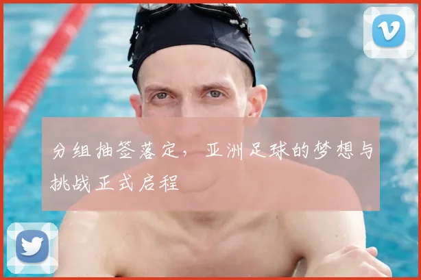 分组抽签落定，亚洲足球的梦想与挑战正式启程