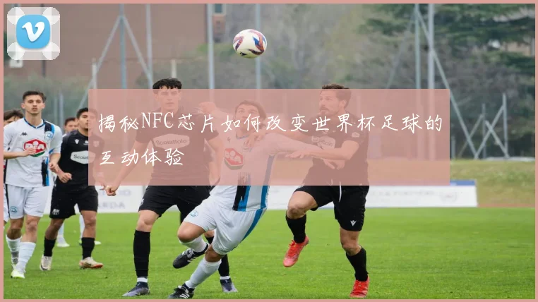 揭秘NFC芯片如何改变世界杯足球的互动体验