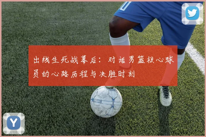 出线生死战幕后：对话男篮核心球员的心路历程与决胜时刻