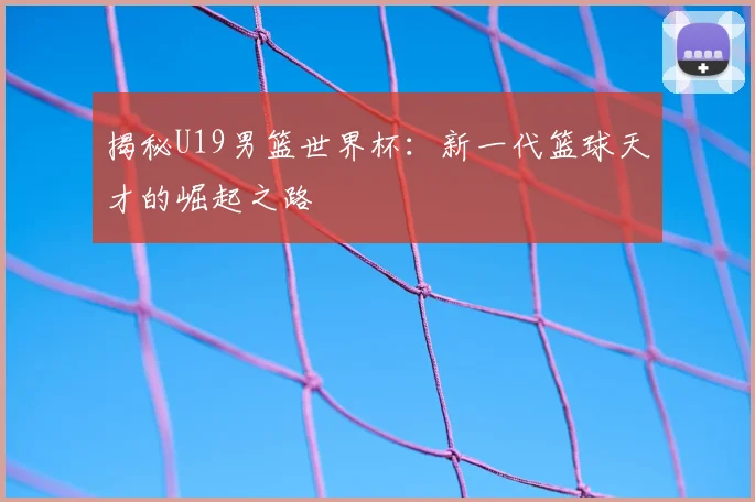 揭秘U19男篮世界杯：新一代篮球天才的崛起之路